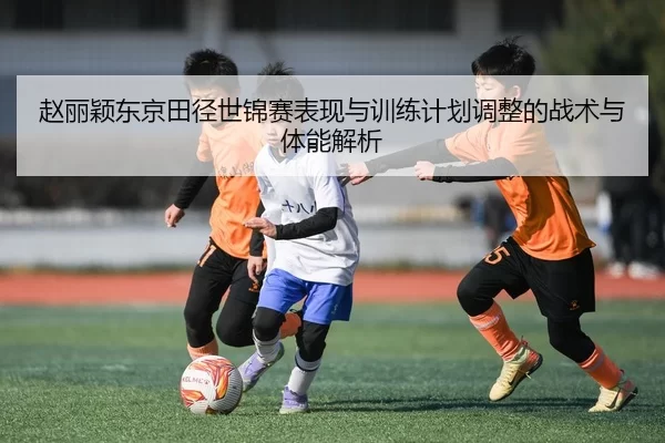 赵丽颖东京田径世锦赛表现与训练计划调整的战术与体能解析